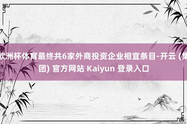 欧洲杯体育最终共6家外商投资企业相宜条目-开云 (集团) 官方网站 Kaiyun 登录入口