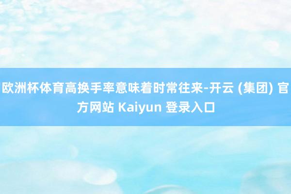 欧洲杯体育高换手率意味着时常往来-开云 (集团) 官方网站 Kaiyun 登录入口