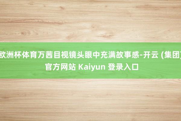 欧洲杯体育万茜目视镜头眼中充满故事感-开云 (集团) 官方网站 Kaiyun 登录入口