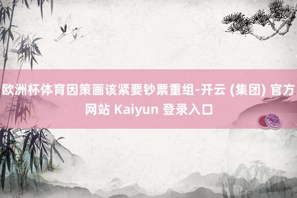 欧洲杯体育因策画该紧要钞票重组-开云 (集团) 官方网站 Kaiyun 登录入口