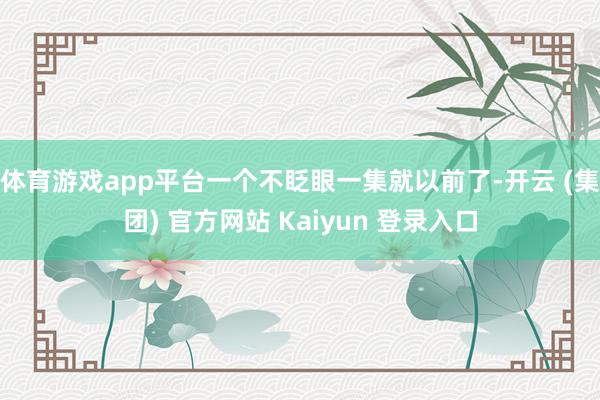 体育游戏app平台一个不眨眼一集就以前了-开云 (集团) 官方网站 Kaiyun 登录入口