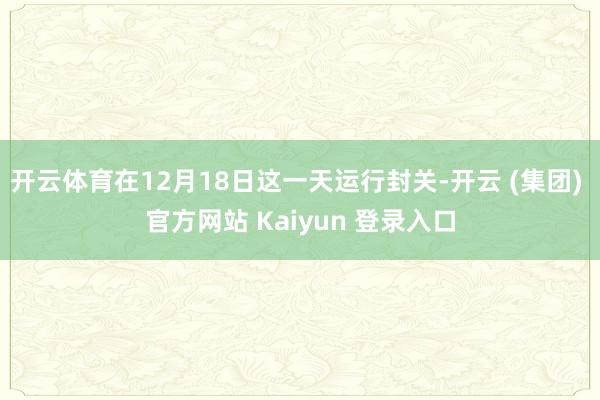 开云体育在12月18日这一天运行封关-开云 (集团) 官方网站 Kaiyun 登录入口
