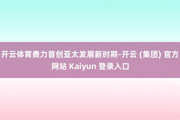 开云体育费力首创亚太发展新时期-开云 (集团) 官方网站 Kaiyun 登录入口