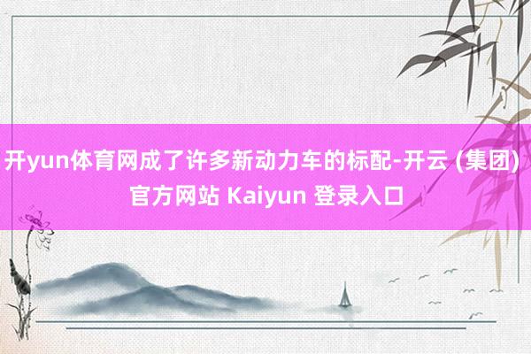 开yun体育网成了许多新动力车的标配-开云 (集团) 官方网站 Kaiyun 登录入口