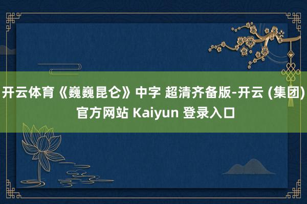 开云体育《巍巍昆仑》中字 超清齐备版-开云 (集团) 官方网站 Kaiyun 登录入口