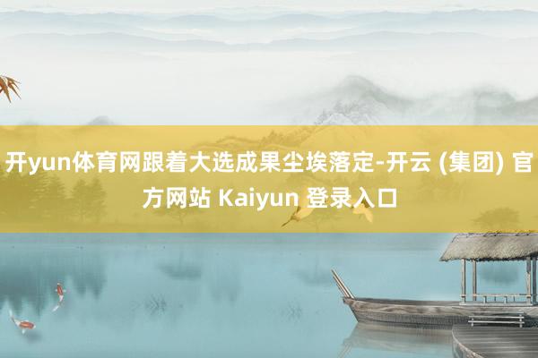 开yun体育网跟着大选成果尘埃落定-开云 (集团) 官方网站 Kaiyun 登录入口