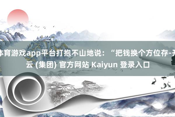 体育游戏app平台打抱不山地说：“把钱换个方位存-开云 (集团) 官方网站 Kaiyun 登录入口