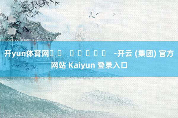 开yun体育网 -开云 (集团) 官方网站 Kaiyun 登录入口