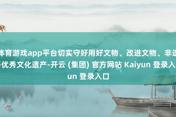 体育游戏app平台切实守好用好文物、改进文物、非遗等优秀文化遗产-开云 (集团) 官方网站 Kaiyun 登录入口