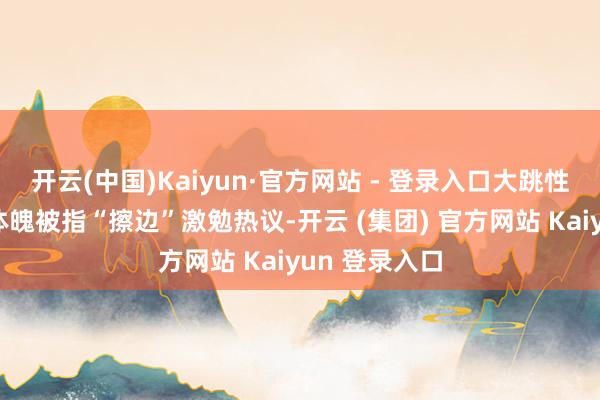 开云(中国)Kaiyun·官方网站 - 登录入口大跳性感跳舞展示体魄被指“擦边”激勉热议-开云 (集团) 官方网站 Kaiyun 登录入口