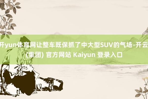开yun体育网让整车既保抓了中大型SUV的气场-开云 (集团) 官方网站 Kaiyun 登录入口