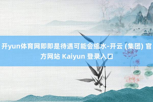 开yun体育网即即是待遇可能会缩水-开云 (集团) 官方网站 Kaiyun 登录入口