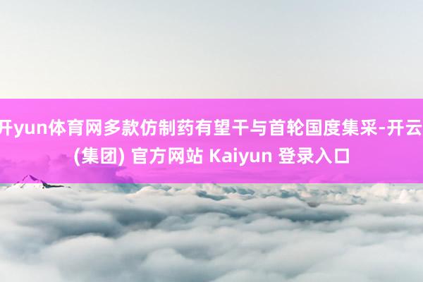 开yun体育网多款仿制药有望干与首轮国度集采-开云 (集团) 官方网站 Kaiyun 登录入口