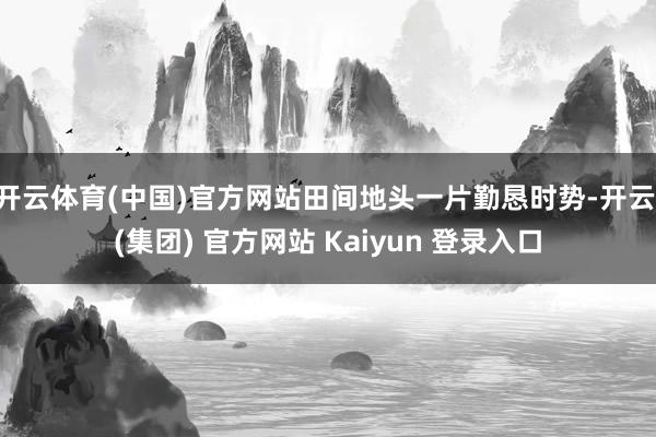 开云体育(中国)官方网站田间地头一片勤恳时势-开云 (集团) 官方网站 Kaiyun 登录入口