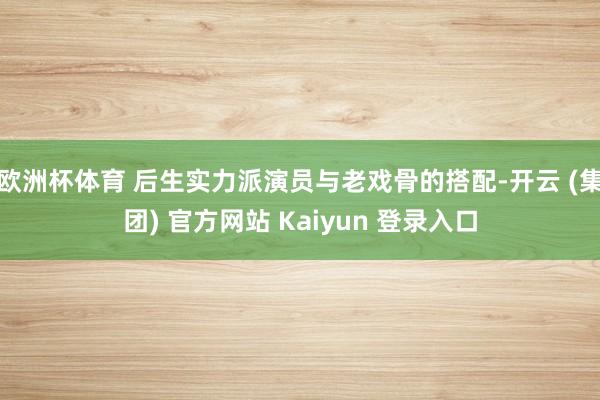 欧洲杯体育 后生实力派演员与老戏骨的搭配-开云 (集团) 官方网站 Kaiyun 登录入口