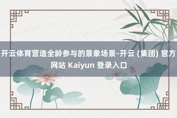 开云体育营造全龄参与的景象场景-开云 (集团) 官方网站 Kaiyun 登录入口