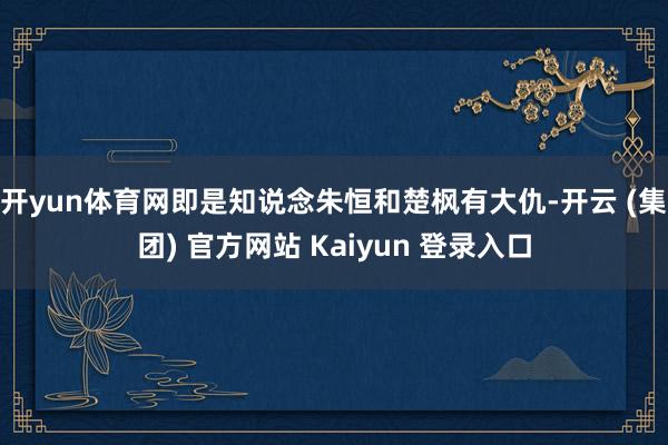 开yun体育网即是知说念朱恒和楚枫有大仇-开云 (集团) 官方网站 Kaiyun 登录入口