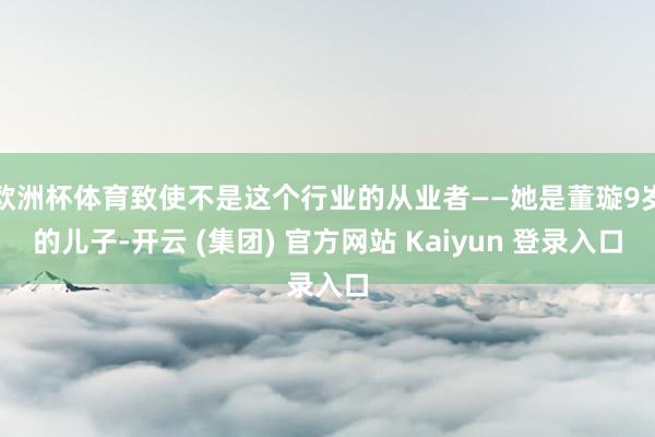 欧洲杯体育致使不是这个行业的从业者——她是董璇9岁的儿子-开云 (集团) 官方网站 Kaiyun 登录入口