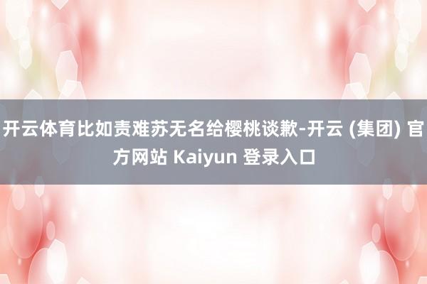开云体育比如责难苏无名给樱桃谈歉-开云 (集团) 官方网站 Kaiyun 登录入口