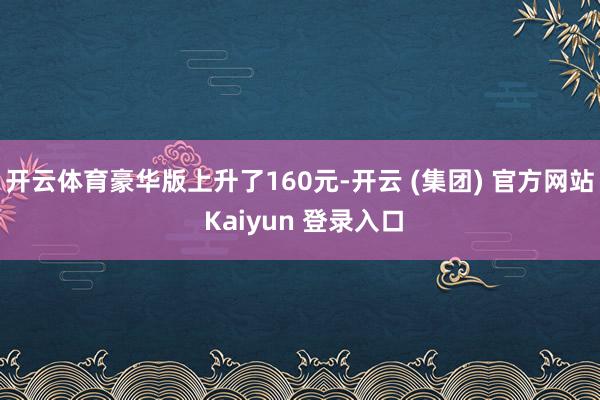 开云体育豪华版上升了160元-开云 (集团) 官方网站 Kaiyun 登录入口
