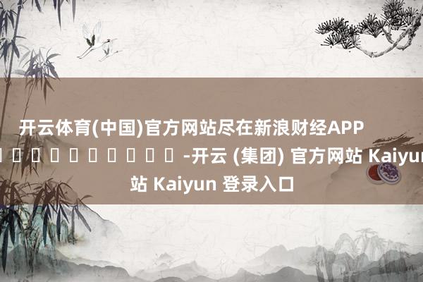 开云体育(中国)官方网站尽在新浪财经APP -开云 (集团) 官方网站 Kaiyun 登录入口