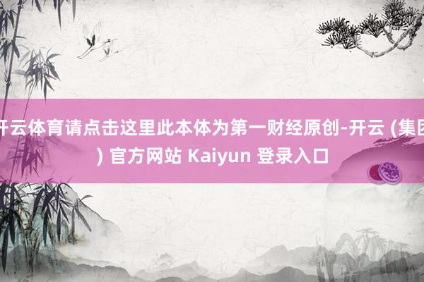 开云体育请点击这里此本体为第一财经原创-开云 (集团) 官方网站 Kaiyun 登录入口