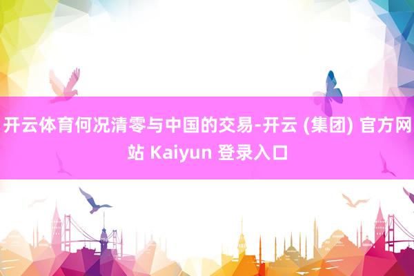 开云体育何况清零与中国的交易-开云 (集团) 官方网站 Kaiyun 登录入口