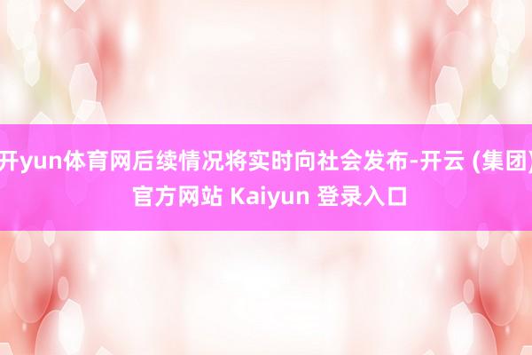 开yun体育网后续情况将实时向社会发布-开云 (集团) 官方网站 Kaiyun 登录入口