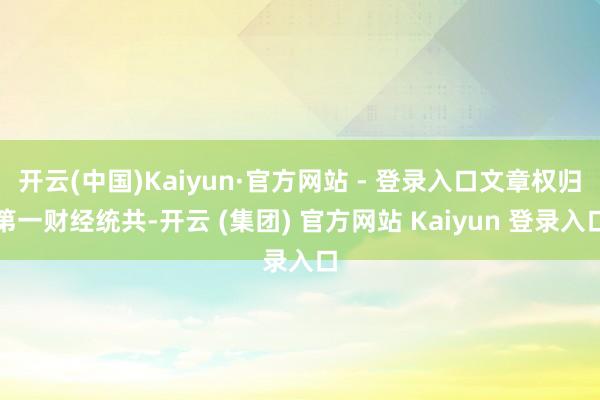 开云(中国)Kaiyun·官方网站 - 登录入口文章权归第一财经统共-开云 (集团) 官方网站 Kaiyun 登录入口