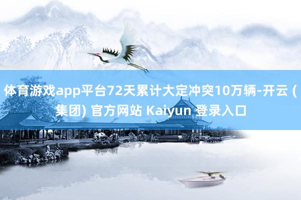 体育游戏app平台72天累计大定冲突10万辆-开云 (集团) 官方网站 Kaiyun 登录入口