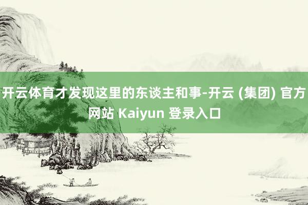 开云体育才发现这里的东谈主和事-开云 (集团) 官方网站 Kaiyun 登录入口