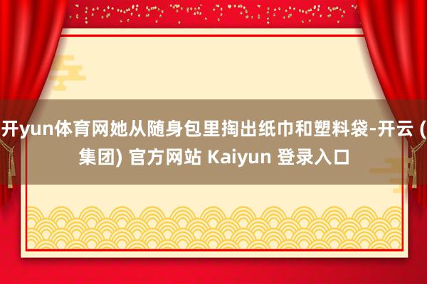 开yun体育网她从随身包里掏出纸巾和塑料袋-开云 (集团) 官方网站 Kaiyun 登录入口
