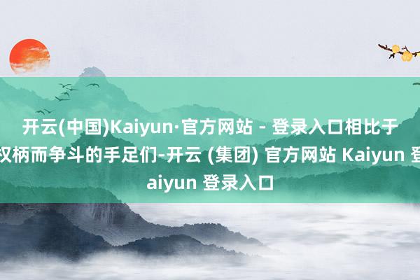 开云(中国)Kaiyun·官方网站 - 登录入口相比于那些为权柄而争斗的手足们-开云 (集团) 官方网站 Kaiyun 登录入口