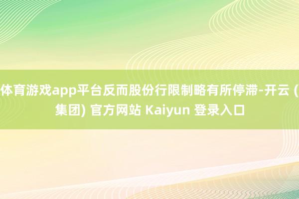 体育游戏app平台反而股份行限制略有所停滞-开云 (集团) 官方网站 Kaiyun 登录入口