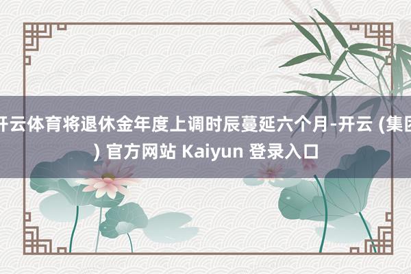 开云体育将退休金年度上调时辰蔓延六个月-开云 (集团) 官方网站 Kaiyun 登录入口