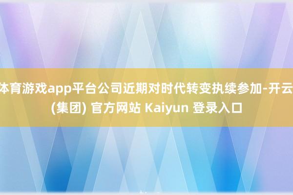 体育游戏app平台公司近期对时代转变执续参加-开云 (集团) 官方网站 Kaiyun 登录入口