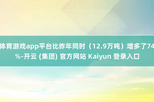 体育游戏app平台比昨年同时（12.9万吨）增多了74%-开云 (集团) 官方网站 Kaiyun 登录入口