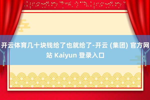 开云体育几十块钱给了也就给了-开云 (集团) 官方网站 Kaiyun 登录入口