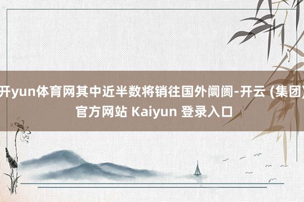 开yun体育网其中近半数将销往国外阛阓-开云 (集团) 官方网站 Kaiyun 登录入口