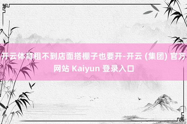 开云体育租不到店面搭棚子也要开-开云 (集团) 官方网站 Kaiyun 登录入口