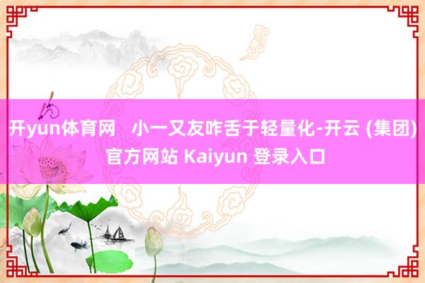 开yun体育网   小一又友咋舌于轻量化-开云 (集团) 官方网站 Kaiyun 登录入口