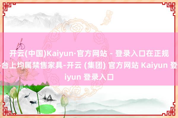 开云(中国)Kaiyun·官方网站 - 登录入口在正规购物平台上均属禁售家具-开云 (集团) 官方网站 Kaiyun 登录入口