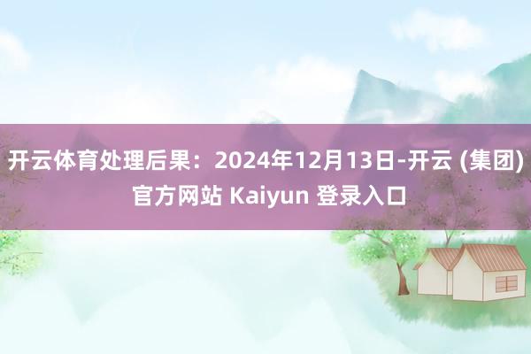 开云体育处理后果：2024年12月13日-开云 (集团) 官方网站 Kaiyun 登录入口