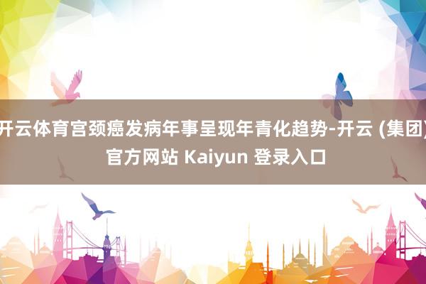 开云体育宫颈癌发病年事呈现年青化趋势-开云 (集团) 官方网站 Kaiyun 登录入口