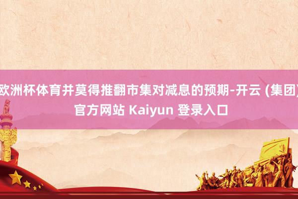 欧洲杯体育并莫得推翻市集对减息的预期-开云 (集团) 官方网站 Kaiyun 登录入口