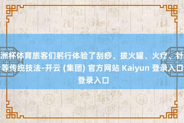 欧洲杯体育旅客们躬行体验了刮痧、拔火罐、火疗、针灸等传统技法-开云 (集团) 官方网站 Kaiyun 登录入口