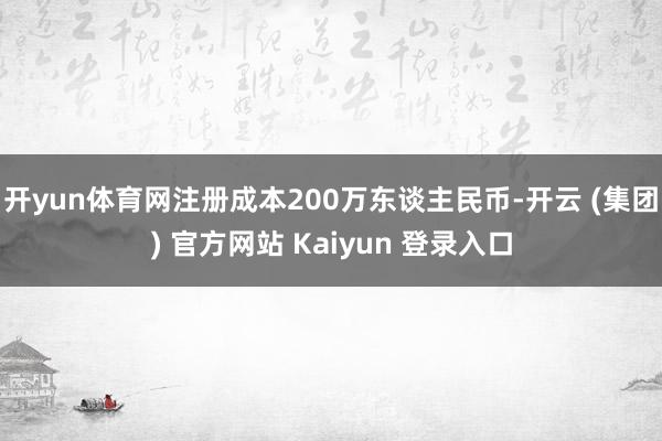 开yun体育网注册成本200万东谈主民币-开云 (集团) 官方网站 Kaiyun 登录入口