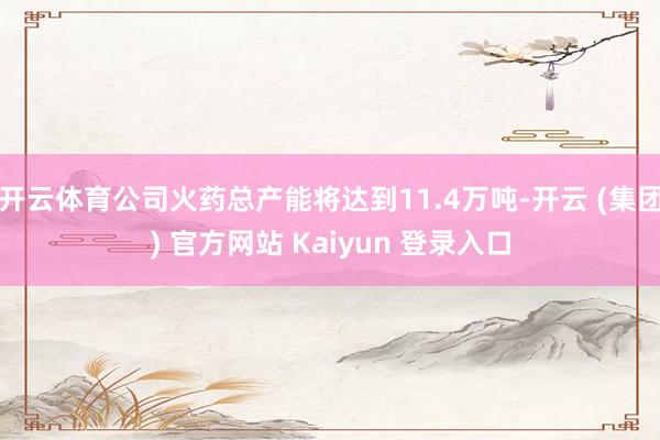 开云体育公司火药总产能将达到11.4万吨-开云 (集团) 官方网站 Kaiyun 登录入口
