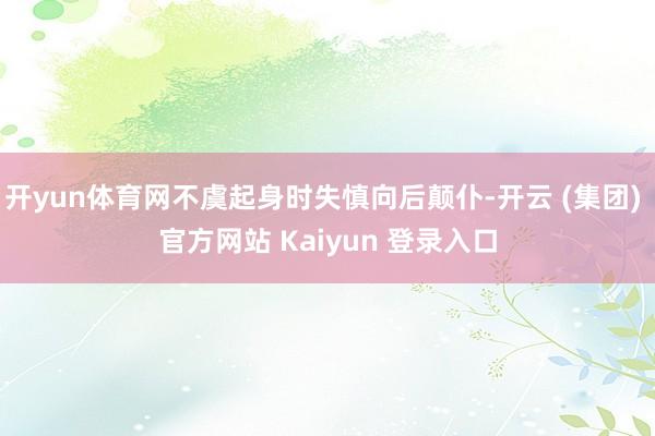 开yun体育网不虞起身时失慎向后颠仆-开云 (集团) 官方网站 Kaiyun 登录入口