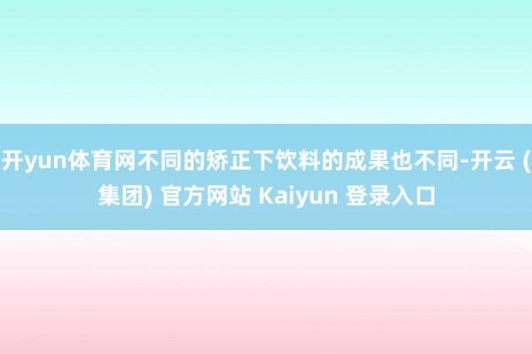 开yun体育网不同的矫正下饮料的成果也不同-开云 (集团) 官方网站 Kaiyun 登录入口